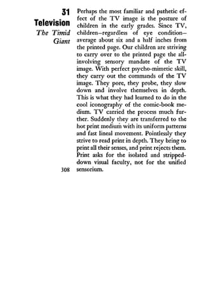 31
Television
The Timid
Giant
308
Perhaps the most familiar and pathetic ef-
fect of the T V image is the posture of
children i n the early grades. Since T V ,
children—regardless of eye c o n d i t i o n -
average about six and a half inches from
the printed page. Our children are striving
to carry over to the printed page the all-
involving sensory mandate of the T V
image. W i t h perfect psycho-mimetic skill,
they carry out the commands of the T V
image. T h e y pore, they probe, they slow
down and involve themselves i n depth.
This is what they had learned to do i n the
cool iconography of the comic-book me-
dium. T V carried the process much fur-
ther. Suddenly they are transferred to the
hot print medium w i t h its uniform patterns
and fast lineal movement. Pointlessly they
strive to read print i n depth. T h e y bring to
print all their senses, and print rejects them.
Print asks for the isolated and stripped-
down visual faculty, not for the unified
sensorium.
 
