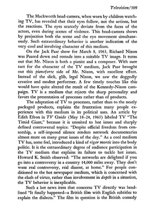 Television/309
The Mackworth head-camera, when w o r n by children watch-
ing T V , has revealed that their eyes follow, not the actions, but
the reactions. The eyes scarcely deviate from the faces of the
actors, even during scenes of violence. This head-camera shows
by projection both the scene and the eye movement simultane-
ously. Such extraordinary behavior is another indication of the
very cool and involving character of this medium.
On the Jack Paar show for March 8, 1963, Richard N i x o n
was Paared down and remade into a suitable T V image. I t turns
out that M r . Nixon is both a pianist and a composer. W i t h sure
tact for the character of the T V medium, Jack Paar brought
out this pianoforte side of M r . Nixon, w i t h excellent effect.
Instead of the slick, glib, legal Nixon, we saw the doggedly
creative and modest performer. A few timely touches like this
would have quite altered the result of the Kennedy-Nixon cam-
paign. T V is a medium that rejects the sharp personality and
favors the presentation of processes rather than of products.
The adaptation of T V to processes, rather than to the neatly
packaged products, explains the frustration many people ex-
perience w i t h this medium in its political uses. A n article b y
Edith Efron in TV Guide (May 18-24, 1963) labeled T V "The
T i m i d Giant," because i t is unsuited to hot issues and sharply
defined controversal topics: "Despite official freedom from cen-
sorship, a self-imposed silence renders network documentaries
almost mute on many great issues of the day." As a cool medium
T V has, some feel, introduced a kind of rigor mortis into the body
politic. I t is the extraordinary degree of audience participation in
the T V medium that explains its failure to tackle hot issues*
H o w a r d K . Smith observed: "The networks are delighted if you
go into a controversy i n a country 14,000 miles away. They don't
want real controversy, real dissent, at home." For people con-
ditioned to the hot newspaper medium, which is concerned w i t h
the clash of views, rather than involvement i n depth i n a situation,
the T V behavior is inexplicable.
Such a hot news item that concerns T V directly was head-
lined " I t finally happened—a British film w i t h English subtitles to
explain the dialects." T h e film i n question is the British comedy
 