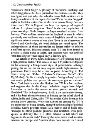 310/ Understanding Media
"Sparrows Don't Sing." A glossary of Yorkshire, Cockney, and
other slang phrases has been printed for the customers so that they
can figure out just what the subtitles mean. Sub subtitles are as
handy an indicator of the depth effects of T V as the new "rugged"
styles in feminine attire. One of the most extraordinary develop-
ments since T V in England has been the upsurge of regional
dialects. A regional brogue or " b u r r " is the vocal equivalent of
gaiter stockings. Such brogues undergo continual erosion from
literacy. Their sudden prominence i n England i n areas i n which
previously one had heard only standard English is one of the most
significant cultural events of our time. Even in the classrooms of
Oxford and Cambridge, the local dialects are heard again. The
undergraduates of those universities no longer strive to achieve
a uniform speech. Dialectal speech since T V has been found to
provide a social bond in depth, not possible w i t h the artificial
"standard English" that began only a century ago.
A n article on Perry Como bills him as "Low-pressure king of
a high-pressure realm." The success of any T V performer depends
on his achieving a low-pressure style of presentation, although
getting his act on the air may require much high-pressure or-
ganization. Castro may be a case i n point. According to Tad
Szulc's story on "Cuban Television's One-man Show" (The
Eighth Art), " i n his seemingly improvised 'as-I-go-along' style he
can evolve politics and govern his country—right on camera."
N o w , Tad Szulc is under the illusion that T V is a hot medium,
and suggests that i n the Congo "television might have helped
Lumumba to incite the masses to even greater turmoil and
bloodshed." But he is quite wrong. Radio is the medium for frenzy,
and it has been the major means of hotting up the tribal blood of
Africa, India, and China, alike. T V has cooled Cuba down, as it is
cooling down America. W h a t the Cubans are getting b y T V is
the experience of being directly engaged i n the making of political
decisions. Castro presents himself as a teacher, and as Szulc says,
"manages to blend political guidance and education w i t h prop-
aganda so skillfully that i t is often difficult to tell where one
begins and the other ends." Exactly the same mix is used in enter-
tainment in Europe and America alike. Seen outside the United
 