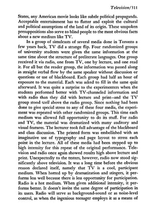 Television/311
States, any American movie looks like subtle political propaganda.
Acceptable entertainment has to flatter and exploit the cultural
and political assumptions of the land of its origin. These unspoken
presuppositions also serve to blind people to the most obvious facts
about a new medium like T V .
I n a group of simulcasts of several media done in Toronto a
few years back, T V did a strange flip. Four randomized groups
of university students were given the same information at the
same time about the structure of preliterate languages. One group
received i t via radio, one from T V , one b y lecture, and one read
it. For all but the reader group, the information was passed along
in straight verbal flow b y the same speaker without discussion or
questions or use of blackboard. Each group had half an hour of
exposure to the material. Each was asked to fill in the same quiz
afterward. I t was quite a surprise to the experimenters when the
students performed better w i t h TV-channeled information and
w i t h radio than they did w i t h lecture and print—and the T V
group stood well above the radio group. Since nothing had been
done to give special stress to any of these four media, the experi-
ment was repeated w i t h other randomized groups. This time each
medium was allowed full opportunity to do its stuff. For radio
and T V , the material was dramatized w i t h many auditory and
visual features. The lecturer took full advantage of the blackboard
and class discussion. The printed form was embellished w i t h an
imaginative use of typography and page layout to stress each
point in the lecture. A l l of these media had been stepped up to
high intensity for this repeat of the original performance. Tele-
vision and radio once again showed results high above lecture and
print. Unexpectedly to the testers, however, radio now stood sig-
nificantly above television. I t was a long time before the obvious
reason declared itself, namely that T V is a cool, participant
medium. W h e n hotted up b y dramatization and stingers, i t per-
forms less well because there is less opportunity for participation.
Radio is a hot medium. W h e n given additional intensity, it per-
forms better. I t doesn't invite the same degree of participation i n
its users. Radio w i l l serve as background-sound or as noise-level
control, as when the ingenious teenager employs it as a means of
 