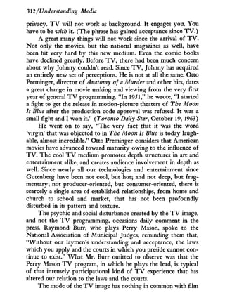 312/ Understanding Media
privacy. T V w i l l not w o r k as background. I t engages you. You
have to be with it. (The phrase has gained acceptance since T V . )
A great many things will not w o r k since the arrival of T V .
N o t only the movies, but the national magazines as well, have
been hit very hard b y this new medium. Even the comic books
have declined greatly. Before T V , there had been much concern
about w h y Johnny couldn't read. Since T V , Johnny has acquired
an entirely new set of perceptions. H e is not at all the same. Otto
Preminger, director of Anatomy of a Murder and other hits, dates
a great change in movie making and viewing from the very first
year of general T V programming. " I n 1951," he wrote, " I started
a fight to get the release i n motion-picture theaters of The Moon
Is Blue after the production code approval was refused. I t was a
small fight and I w o n i t . " (Toronto Daily Star, October 19, 1963)
H e went on to say, "The very fact that i t was the w o r d
Virgin' that was objected to in The Moon Is Blue is today laugh-
able, almost incredible." Otto Preminger considers that American
movies have advanced toward maturity owing to the influence of
T V . The cool T V medium promotes depth structures i n art and
entertainment alike, and creates audience involvement in depth as
well. Since nearly all our technologies and entertainment since
Gutenberg have been not cool, but hot; and not deep, but frag-
mentary; not producer-oriented, but consumer-oriented, there is
scarcely a single area of established relationships, f r o m home and
church to school and market, that has not been profoundly
disturbed i n its pattern and texture.
The psychic and social disturbance created by the T V image,
and not the T V programming, occasions daily comment in the
press. Raymond Burr, who plays Perry Mason, spoke to the
National Association of Municipal Judges, reminding them that,
" W i t h o u t our laymen's understanding and acceptance, the laws
which you apply and the courts in which you preside cannot con-
tinue to exist." W h a t M r . Burr omitted to observe was that the
Perry Mason T V program, in which he plays the lead, is typical
of that intensely participational kind of T V experience that has
altered our relation to the laws and the courts.
The mode of the T V image has nothing in common w i t h film
 