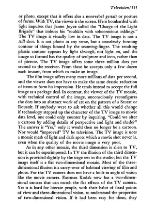 Television/313
or photo, except that i t offers also a nonverbal gestalt or posture
of forms. W i t h T V , the viewer is the screen. H e is bombarded w i t h
light impulses that James Joyce called the "Charge of the Light
Brigade" that imbues his "soulskin w i t h sobconscious inklings."
The T V image is visually l o w in data. The T V image is not a
ttill shot. I t is not photo in any sense, but a ceaselessly forming
contour of things limned by the scanning-finger. The resulting
plastic contour appears b y light through, not light on, and the
image so formed has the quality of sculpture and icon, rather than
of picture. The T V image offers some three million dots per
second to the receiver. From these he accepts only a few dozen
each instant, from which to make an image.
The film image offers many more millions of data per second,
and the viewer does not have to make the same drastic reduction
of items to form his impression. He tends instead to accept the full
image as a package deal. I n contrast, the viewer of the T V mosaic,
w i t h technical control of the image, unconsciously reconfigures
the dots into an abstract w o r k of art on the pattern of a Seurat or
Rouault. I f anybody were to ask whether all this would change
if technology stepped up the character of the T V image to movie
data level, one could only counter b y inquiring, "Could we alter
a cartoon b y adding details of perspective and light and shade?"
The answer is "Yes," only it would then no longer be a cartoon.
N o r would "improved" T V be television. The T V image is novo
a mosaic mesh of light and dark spots which a movie shot never is,
even when the quality of the movie image is very poor.
As i n any other mosaic, the third dimension is alien to T V ,
but i t can be superimposed. I n T V the illusion of the third dimen-
sion is provided slightly b y the stage sets in the studio; but the T V
image itself is a flat two-dimensional mosaic. Most of the three-
dimensional illusion is a carry-over of habitual viewing of film and
photo. For the T V camera does not have a built-in angle of vision
like the movie camera. Eastman Kodak n o w has a two-dimen-
sional camera that can match the flat effects of the T V camera.
Yet i t is hard for literate people, w i t h their habit of fixed points
of view and three-dimensional vision, to understand the properties
of two-dimensional vision. I f it had been easy for them, they
 