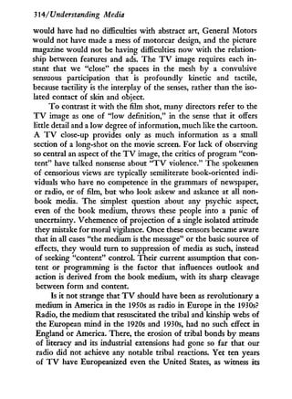 314/'Understanding Media
would have had no difficulties w i t h abstract art, General Motors
would not have made a mess of motorcar design, and the picture
magazine would not be having difficulties now w i t h the relation-
ship between features and ads. The T V image requires each i n -
stant that we "close" the spaces i n the mesh b y a convulsive
sensuous participation that is profoundly kinetic and tactile,
because tactility is the interplay of the senses, rather than the iso-
lated contact of skin and object.
T o contrast i t w i t h the film shot, many directors refer to the
T V image as one of " l o w definition," i n the sense that i t offers
little detail and a l o w degree of information, much like the cartoon.
A T V close-up provides only as much information as a small
section of a long-shot on the movie screen. For lack of observing
so central an aspect of the T V image, the critics of program "con-
tent" have talked nonsense about " T V violence." The spokesmen
of censorious views are typically semiliterate book-oriented indi-
viduals who have no competence i n the grammars of newspaper,
or radio, or of film, but who look askew and askance at all non-
book media. The simplest question about any psychic aspect,
even of the book medium, throws these people into a panic of
uncertainty. Vehemence of projection of a single isolated attitude
they mistake for moral vigilance. Once these censors became aware
that i n all cases "the medium is the message" or the basic source of
effects, they would turn to suppression of media as such, instead
of seeking "content" control. Their current assumption that con-
tent or programming is the factor that influences outlook and
action is derived from the book medium, w i t h its sharp cleavage
between form and content.
Is i t not strange that T V should have been as revolutionary a
medium i n America i n the 1950s as radio i n Europe i n the 1930s?
Radio, the medium that resuscitated the tribal and kinship webs of
the European mind i n the 1920s and 1930s, had no such effect i n
England or America. There, the erosion of tribal bonds b y means
of literacy and its industrial extensions had gone so far that our
radio did not achieve any notable tribal reactions. Yet ten years
of T V have Europeanized even the United States, as witness its
 