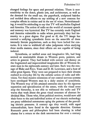 Television/315
changed feelings for space and personal relations. There is new
sensitivity to the dance, plastic arts, and architecture, as well as
the demand for the small car, the paperback, sculptural hairdos
and molded dress effects—to say nothing of a new concern for
complex effects in cuisine and in the use of wines. Notwithstand-
ing, i t would be misleading to say that T V will retribalize England
and America. The action of radio on the world of resonant speech
and memory was hysterical. But T V has certainly made England
and America vulnerable to radio where previously they had i m -
munity to a great degree. For good or i l l , the T V image has
exerted a unifying synesthetic force on the sense-life of these
intensely literate populations, such as they have lacked for cen-
turies. I t is wise to withhold all value judgments when studying
these media matters, since their effects are not capable of being
isolated.
Synesthesia, or unified sense and imaginative life, had long
seemed an unattainable dream to Western poets, painters, and
artists in general. T h e y had looked w i t h sorrow and dismay on
the fragmented and impoverished imaginative life of Western lit-
erate man in the eighteenth century and later. Such was the mes-
sage of Blake and Pater, Yeats and D . H . Lawrence, and a host of
other great figures. They were not prepared to have their dreams
realized in everyday life b y the esthetic action of radio and tele-
vision. Yet these massive extensions of our central nervous systems
have enveloped Western man i n a daily session of synesthesia.
The Western way of life attained centuries since b y the rigorous
separation and specialization of the senses, w i t h the visual sense
atop the hierarchy, is not able to withstand the radio and T V
waves that wash about the great visual structure of abstract I n -
dividual Man. Those who, from political motives, would now add
their force to the anti-individual action of our electric technology
are puny subliminal automatons aping the patterns of the prevail-
ing electric pressures. A century ago they would, w i t h equal
somnambulism, have faced in the opposite direction. German
Romantic poets and philosophers had been chanting in tribal
chorus for a return to the dark unconscious for over a century
 