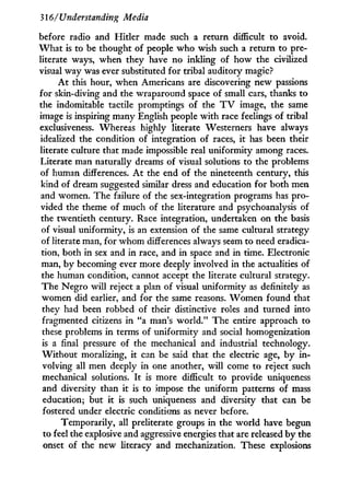 316/Understanding Media
before radio and Hitler made such a return difficult to avoid.
W h a t is to be thought of people w h o wish such a return to pre-
literate ways, when they have no inkling of how the civilized
visual way was ever substituted for tribal auditory magic?
A t this hour, when Americans are discovering new passions
for skin-diving and the wraparound space of small cars, thanks to
the indomitable tactile promptings of the T V image, the same
image is inspiring many English people w i t h race feelings of tribal
exclusiveness. Whereas highly literate Westerners have always
idealized the condition of integration of races, i t has been their
literate culture that made impossible real uniformity among races.
Literate man naturally dreams of visual solutions to the problems
of human differences. A t the end of the nineteenth century, this
kind of dream suggested similar dress and education for both men
and women. The failure of the sex-integration programs has pro-
vided the theme of much of the literature and psychoanalysis of
the twentieth century. Race integration, undertaken on the basis
of visual uniformity, is an extension of the same cultural strategy
of literate man, for w h o m differences always seem to need eradica-
tion, both in sex and in race, and i n space and in time. Electronic
man, by becoming ever more deeply involved in the actualities of
the human condition, cannot accept the literate cultural strategy.
The Negro will reject a plan of visual uniformity as definitely as
women did earlier, and for the same reasons. W o m e n found that
they had been robbed of their distinctive roles and turned into
fragmented citizens i n "a man's w o r l d . " The entire approach to
these problems in terms of uniformity and social homogenization
is a final pressure of the mechanical and industrial technology.
W i t h o u t moralizing, it can be said that the electric age, by i n -
volving all men deeply in one another, w i l l come to reject such
mechanical solutions. I t is more difficult to provide uniqueness
and diversity than it is to impose the uniform patterns of mass
education; but it is such uniqueness and diversity that can be
fostered under electric conditions as never before.
Temporarily, all preliterate groups in the world have begun
to feel the explosive and aggressive energies that are released by the
onset of the new literacy and mechanization. These explosions
 
