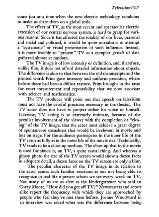 Television/317
come just at a time when the new electric technology combines
to make us share them on a global scale.
The effect of T V , as the most recent and spectacular electric
extension of our central nervous system, is hard to grasp for vari-
ous reasons. Since it has affected the totality of our lives, personal
and social and political, i t would be quite unrealistic to attempt
a "systematic" or visual presentation of such influence. Instead,
it is more feasible to "present" T V as a complex gestalt of data
gathered almost at random.
The T V image is of l o w intensity or definition, and, therefore,
unlike film, i t does not afford detailed information about objects.
The difference is akin to that between the old manuscripts and the
printed word. Print gave intensity and uniform precision, where
before there had been a diffuse texture. Print brought i n the taste
for exact measurement and repeatability that we now associate
w i t h science and mathematics.
The T V producer w i l l point out that speech on television
must not have the careful precision necessary in the theater. The
T V actor does not have to project either his voice or himself.
Likewise, T V acting is so extremely intimate, because of the
peculiar involvement of the viewer w i t h the completion or "clos-
ing" of the T V image, that the actor must achieve a great degree
of spontaneous casualness that would be irrelevant in movie and
lost on stage. For the audience participates in the inner life of the
T V actor as fully as in the outer life of the movie star. Technically,
T V tends to be a close-up medium. The close-up that i n the movie
is used for shock is, on T V , a quite casual thing. A n d whereas a
glossy photo the size of the T V screen would show a dozen faces
in adequate detail, a dozen faces on the T V screen are only a blur.
The peculiar character of the T V image in its relation to
the actor causes such familiar reactions as our not being able to
recognize in real life a person whom we see every week on T V .
N o t many of us are as alert as the kindergartener who said to
Garry Moore, " H o w did y o u get off T V ? " Newscasters and actors
alike report the frequency w i t h which they are approached b y
people who feel they've met them before. Joanne W o o d w a r d in
an interview was asked what was the difference between being
 