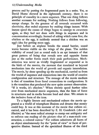 2/Understanding Media
process and by putting the fragmented parts in a series. Yet, as
David Hume showed in the eighteenth century, there is no
principle of causality in a mere sequence. That one thing follows
another accounts for nothing. Nothing follows from following,
except change. So the greatest of all reversals occurred w i t h
electricity, that ended sequence b y making things instant. W i t h
instant speed the causes of things began to emerge to awareness
again, as they had not done w i t h things in sequence and in
concatenation accordingly. Instead of asking which came first, the
chicken or the egg, it suddenly seemed that a chicken was an
egg's idea for getting more eggs.
Just before an airplane breaks the sound barrier, sound
waves become visible on the wings of the plane. The sudden
visibility of sound just as sound ends is an apt instance of that
great pattern of being that reveals new and opposite forms
just as the earlier forms reach their peak performance. Mech-
anization was never so vividly fragmented or sequential as in
the birth of the movies, the moment that translated us beyond
mechanism into the world of growth and organic interrelation.
The movie, b y sheer speeding up the mechanical, carried us from
the world of sequence and connections into the world of creative
configuration and structure. The message of the movie medium
is that of transition from lineal connections to configurations. I t
is the transition that produced the now quite correct observation:
" I f i t works, it's obsolete." W h e n electric speed further takes
over from mechanical movie sequences, then the lines of force
in structures and in media become loud and clear. W e return to
the inclusive form of the icon.
T o a highly literate and mechanized culture the movie ap-
peared as a world of triumphant illusions and dreams that money
could buy. I t was at this moment of the movie that cubism oc-
curred, and it has been described by E. H . Gombrich (Art and
Illusion) as "the most radical attempt to stamp out ambiguity and
to enforce one reading of the picture—that of a man-made con-
struction, a colored canvas." For cubism substitutes all facets of
an object simultaneously for the "point of view" or facet of per-
spective illusion. Instead of the specialized illusion of the third
 