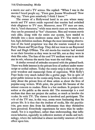 318/ Understanding Media
a movie star and a T V actress. She replied: " W h e n I was in the
movies I heard people say, 'There goes Joanne Woodward.' N o w
they say, 'There goes somebody I think I k n o w . ' "
The owner of a Hollywood hotel in an area where many
movie and T V actors reside reported that tourists had switched
their allegiance to T V stars. Moreover, most T V stars are men,
that is, "cool characters," while most movie stars are women, since
they can be presented as "hot" characters. Men and women movie
stars alike, along w i t h the entire star system, have tended to
dwindle into a more moderate status since T V . The movie is a
hot, high-definition medium. Perhaps the most interesting observa-
tion of the hotel proprietor was that the tourists wanted to see
Perry Mason and W y a t t Earp. T h e y did not want to see Raymond
Burr and H u g h O'Brian. The old movie-fan tourists had wanted
to see their favorites as they were i n real life, not as they were in
their film roles. The fans of the cool T V medium want to see their
star i n role, whereas the movie fans want the real thing.
A similar reversal of attitudes occurred w i t h the printed book.
There was little interest in the private lives of authors under manu-
script or scribal culture. Today the comic strip is close to the pre-
print woodcut and manuscript f o r m of expression. W a l t Kelly's
Pogo looks very much indeed like a gothic page. Yet in spite of
great public interest in the comic-strip form, there is as little curi-
osity about the private lives of these artists as about the lives of
popular-song writers. W i t h print, the private life became of the
utmost concern to readers. Print is a hot medium. I t projects the
author at the public as the movie did. The manuscript is a cool
medium that does not project the author, so much as involve the
reader. So w i t h T V . The viewer is involved and participant. The
role of the T V star, in this way, seems more fascinating than his
private life. I t is thus that the student of media, like the psychia-
trist, gets more data f r o m his informants than they themselves
have perceived. Everybody experiences far more than he under-
stands. Yet i t is experience, rather than understanding, that influx
ences behavior, especially i n collective matters of media and tech-
nology, where the individual is almost inevitably unaware of their
effect upon him.
 