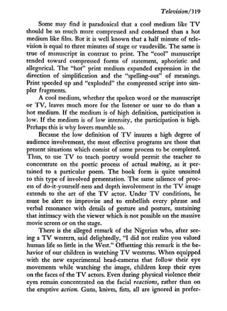 Television/'319
Some may find i t paradoxical that a cool medium like T V
should be so much more compressed and condensed than a hot
medium like film. But i t is well known that a half minute of tele-
vision is equal to three minutes of stage or vaudeville. The same is
true of manuscript i n contrast to print. The "cool" manuscript
tended toward compressed forms of statement, aphoristic and
allegorical. The "hot" print medium expanded expression in the
direction of simplification and the "spelling-out" of meanings.
Print speeded up and "exploded" the compressed script into sim-
pler fragments.
A cool medium, whether the spoken w o r d or the manuscript
or T V , leaves much more for the listener or user to do than a
hot medium. I f the medium is of high definition, participation is
low. I f the medium is of low intensity, the participation is high.
Perhaps this is w h y lovers mumble so.
Because the l o w definition of T V insures a high degree of
audience involvement, the most effective programs are those that
present situations which consist of some process to be completed.
Thus, to use T V to teach poetry would permit the teacher to
concentrate on the poetic process of actual making, as it per-
tained to a particular poem. The book f o r m is quite unsuited
to this type of involved presentation. The same salience of proc-
ess of do-it-yourself-ness and depth involvement in the T V image
extends to the art of the T V actor. Under T V conditions, he
must be alert to improvise and to embellish every phrase and
verbal resonance w i t h details of gesture and posture, sustaining
that intimacy w i t h the viewer which is not possible on the massive
movie screen or on the stage.
There is the alleged remark of the Nigerian who, after see-
ing a T V western, said delightedly, " I did not realize y o u valued
human life so little in the West." Offsetting this remark is the be-
havior of our children i n watching T V westerns. W h e n equipped
w i t h the new experimental head-cameras that follow their eye
movements while watching the image, children keep their eyes
on the faces of the T V actors. Even during physical violence their
eyes remain concentrated on the facial reactions, rather than on
the eruptive action. Guns, knives, fists, all are ignored in prefer-
 