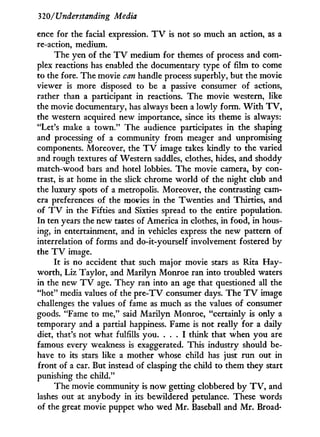 320/'Understanding Media
ence for the facial expression. T V is not so much an action, as a
re-action, medium.
The yen of the T V medium for themes of process and com-
plex reactions has enabled the documentary type of film to come
to the fore. The movie can handle process superbly, but the movie
viewer is more disposed to be a passive consumer of actions,
rather than a participant in reactions. The movie western, like
the movie documentary, has always been a lowly form. W i t h T V ,
the western acquired new importance, since its theme is always:
"Let's make a t o w n . " The audience participates i n the shaping
and processing of a community from meager and unpromising
components. Moreover, the T V image takes kindly to the varied
and rough textures of Western saddles, clothes, hides, and shoddy
match-wood bars and hotel lobbies. The movie camera, b y con-
trast, is at home in the slick chrome w o r l d of the night club and
the luxury spots of a metropolis. Moreover, the contrasting cam-
era preferences of the movies i n the Twenties and Thirties, and
of T V in the Fifties and Sixties spread to the entire population.
In ten years the new tastes of America i n clothes, in food, in hous-
ing, in entertainment, and in vehicles express the new pattern of
interrelation of forms and do-it-yourself involvement fostered by
the T V image.
I t is no accident that such major movie stars as Rita Hay-
worth, Liz Taylor, and Marilyn Monroe ran into troubled waters
in the new T V age. They ran into an age that questioned all the
"hot" media values of the p r e - T V consumer days. The T V image
challenges the values of fame as much as the values of consumer
goods. "Fame to me," said Marilyn Monroe, "certainly is only a
temporary and a partial happiness. Fame is not really for a daily
diet, that's not what fulfills you. . . . I think that when you are
famous every weakness is exaggerated. This industry should be-
have to its stars like a mother whose child has just run out in
front of a car. But instead of clasping the child to them they start
punishing the child."
The movie community is now getting clobbered b y T V , and
lashes out at anybody in its bewildered petulance. These words
of the great movie puppet who wed M r . Baseball and M r . Broad-
 