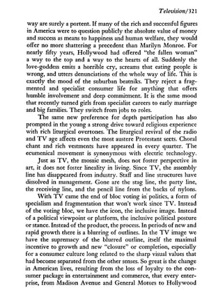 Television/321
way are surely a portent. I f many of the rich and successful figures
in America were to question publicly the absolute value of money
and success as means to happiness and human welfare, they would
offer no more shattering a precedent than Marilyn Monroe. For
nearly fifty years, H o l l y w o o d had offered "the fallen woman"
a way to the top and a way to the hearts of all. Suddenly the
love-goddess emits a horrible cry, screams that eating people is
wrong, and utters denunciations of the whole way of life. This is
exactly the mood of the suburban beatniks. They reject a frag-
mented and specialist consumer life for anything that offers
humble involvement and deep commitment. I t is the same mood
that recently turned girls from specialist careers to early marriage
and big families. They switch from jobs to roles.
The same new preference for depth participation has also
prompted in the young a strong drive toward religious experience
w i t h rich liturgical overtones. The liturgical revival of the radio
and T V age affects even the most austere Protestant sects. Choral
chant and rich vestments have appeared in every quarter. The
ecumenical movement is synonymous w i t h electric technology.
Just as T V , the mosaic mesh, does not foster perspective in
art, i t does not foster lineality in living. Since T V , the assembly
line has disappeared from industry. Staff and line structures have
dissolved in management. Gone are the stag line, the party line,
the receiving line, and the pencil line from the backs of nylons.
W i t h T V came the end of bloc voting in politics, a form of
specialism and fragmentation that won't w o r k since T V . Instead
of the voting bloc, we have the icon, the inclusive image. Instead
of a political viewpoint or platform, the inclusive political posture
or stance. Instead of the product, the process. I n periods of new and
rapid growth there is a blurring of outlines. I n the T V image we
have the supremacy of the blurred outline, itself the maximal
incentive to growth and new "closure" or completion, especially
for a consumer culture long related to the sharp visual values that
had become separated from the other senses. So great is the change
in American lives, resulting from the loss of loyalty to the con-
sumer package in entertainment and commerce, that every enter-
prise, from Madison Avenue and General Motors to Hollywood
 