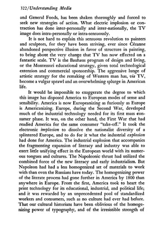 322/Understanding Media
and General Foods, has been shaken thoroughly and forced to
seek new strategies of action. W h a t electric implosion or con-
traction has done inter-personally and inter-nationally, the T V
image does intra-personally or intra-sensuously.
I t is not hard to explain this sensuous revolution to painters
and sculptors, for they have been striving, ever since Cézanne
abandoned perspective illusion in favor of structure in painting,
to bring about the very change that T V has now effected on a
fantastic scale. T V is the Bauhaus program of design and living,
or the Montessori educational strategy, given total technological
extension and commercial sponsorship. The aggressive lunge of
artistic strategy for the remaking of Western man has, via T V ,
become a vulgar sprawl and an overwhelming splurge in American
life.
I t would be impossible to exaggerate the degree to which
this image has disposed America to European modes of sense and
sensibility. America is now Europeanizing as furiously as Europe
is Americanizing. Europe, during the Second War, developed
much of the industrial technology needed for its first mass con-
sumer phase. I t was, on the other hand, the First W a r that had
readied America for the same consumer "take-off." I t took the
electronic implosion to dissolve the nationalist diversity of a
splintered Europe, and to do for i t what the industrial explosion
had done for America. The industrial explosion that accompanies
the fragmenting expansion of literacy and industry was able to
exert little unifying effect in the European world w i t h its numer-
ous tongues and cultures. The Napoleonic thrust had utilized the
combined force of the new literacy and early industrialism. But
Napoleon had had a less homogenized set of materials to w o r k
w i t h than even the Russians have today. The homogenizing power
of the literate process had gone further in America b y 1800 than
anywhere i n Europe. From the first, America took to heart the
print technology for its educational, industrial, and political life;
and i t was rewarded by an unprecedented pool of standardized
workers and consumers, such as no culture had ever had before.
That our cultural historians have been oblivious of the homoge-
nizing power of typography, and of the irresistible strength of
 