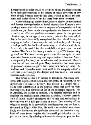 Television/323
homogenized populations, is no credit to them. Political scientists
have been quite unaware of the effects of media anywhere at any
time, simply because nobody has been willing to study the per-
sonal and social effects of media apart from their "content."
America long ago achieved its Common Market by mechanical
and literate homogenization of social organization. Europe is now
getting a unity under the electric auspices of compression and i n -
terrelation. Just how much homogenization via literacy is needed
to make an effective producer-consumer group in the postme-
chanical age, in the age of automation, nobody has ever asked.
For i t has never been fully recognized that the role of literacy in
shaping an industrial economy is basic and archetypal. Literacy
is indispensable for habits of uniformity at all times and places.
Above all, it is needed for the workability of price systems and
markets. This factor has been ignored exactly as T V is now being
ignored, for T V fosters many preferences that are quite at vari-
ance w i t h literate uniformity and repeatability. I t has sent Amer-
icans questing for every sort of oddment and quaintness in objects
from out of their storied past. Many Americans will now spare
no pains or expense to get to taste some new wine or food. The
uniform and repeatable now must yield to the uniquely askew, a
fact that is increasingly the despair and confusion of our entire
standardized economy.
The power of the T V mosaic to transform American inno-
cence into depth sophistication, independently of "content," is not
mysterious if looked at directly. This mosaic T V image had al-
ready been adumbrated in the popular press that grew up w i t h
the telegraph. The commercial use of the telegraph began i n 1844
in America, and earlier i n England. The electric principle and its
implications received much attention in Shelley's poetry. Artistic
rule-of-thumb usually anticipates the science and technology in
these matters by a full generation or more. The meaning of the
telegraph mosaic i n its journalistic manifestations was not lost to
the mind of Edgar Allan Poe. H e used i t to establish t w o start-
lingly new inventions, the symbolist poem and the detective story.
Both of these forms require do-it-yourself participation on the
part of the reader. By offering an incomplete image or process, Poe
 