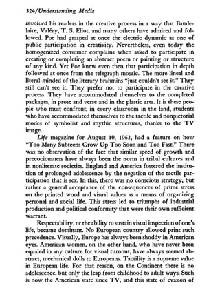 324/Understanding Media
involved his readers in the creative process i n a way that Baude-
laire, Valéry, T . S. Eliot, and many others have admired and fol-
lowed. Poe had grasped at once the electric dynamic as one of
public participation i n creativity. Nevertheless, even today the
homogenized consumer complains when asked to participate i n
creating or completing an abstract poem or painting or structure
of any kind. Yet Poe knew even then that participation in depth
followed at once from the telegraph mosaic. The more lineal and
literal-minded of the literary brahmins "just couldn't see i t . " They
still can't see it. They prefer not to participate in the creative
process. They have accommodated themselves to the completed
packages, i n prose and verse and in the plastic arts. I t is these peo-
ple who must confront, in every classroom i n the land, students
who have accommodated themselves to the tactile and nonpictorial
modes of symbolist and mythic structures, thanks to the T V
image.
Life magazine for August 10, 1962, had a feature on how
" T o o Many Subteens G r o w U p T o o Soon and T o o Fast." There
was no observation of the fact that similar speed of growth and
precociousness have always been the norm i n tribal cultures and
in nonliterate societies. England and America fostered the institu-
tion of prolonged adolescence b y the negation of the tactile par-
ticipation that is sex. I n this, there was no conscious strategy, but
rather a general acceptance of the consequences of prime stress
on the printed w o r d and visual values as a means of organizing
personal and social life. This stress led to triumphs of industrial
production and political conformity that were their o w n sufficient
warrant.
Respectability, or the ability to sustain visual inspection of one's
life, became dominant. N o European country allowed print such
precedence. Visually, Europe has always been shoddy i n American
eyes. American women, on the other hand, who have never been
equaled i n any culture for visual turnout, have always seemed ab-
stract, mechanical dolls to Europeans. Tactility is a supreme value
in European life. For that reason, on the Continent there is no
adolescence, but only the leap from childhood to adult ways. Such
is now the American state since T V , and this state of evasion of
 