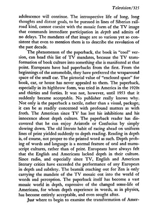 Television/32 5
adolescence will continue. The introspective life of long, long
thoughts and distant goals, to be pursued in lines of Siberian rail-
road kind, cannot coexist w i t h the mosaic f o r m of the T V image
that commands immediate participation in depth and admits of
no delays. The mandates of that image are so various yet so con-
sistent that even to mention them is to describe the revolution of
the past decade.
The phenomenon of the paperback, the book in "cool" ver-
sion, can head this list of T V mandates, because the T V trans-
formation of book culture into something else is manifested at that
point. Europeans have had paperbacks f r o m the first. From the
beginnings of the automobile, they have preferred the wraparound
space of the small car. The pictorial value of "enclosed space" for
book, car, or house has never appealed to them. The paperback,
especially in its highbrow form, was tried in America in the 1920s
and thirties and forties. I t was not, however, until 1953 that it
suddenly became acceptable. N o publisher really knows w h y .
N o t only is the paperback a tactile, rather than a visual, package;
it can be as readily concerned with profound matters as w i t h
froth. The American since T V has lost his inhibitions and his
innocence about depth culture. The paperback reader has dis-
covered that he can enjoy Aristotle or Confucius by simply
slowing down. The old literate habit of racing ahead on uniform
lines of print yielded suddenly to depth reading. Reading i n depth
is, of course, not proper to the printed w o r d as such. Depth prob-
ing of words and language is a normal feature of oral and manu-
script cultures, rather than of print. Europeans have always felt
that the English and Americans lacked depth i n their culture.
Since radio, and especially since T V , English and American
literary critics have exceeded the performance of any European
in depth and subtlety. The beatnik reaching out for Zen is only
carrying the mandate of the T V mosaic out into the world of
words and perception. The paperback itself has become a vast
mosaic world in depth, expressive of the changed sense-life of
Americans, for w h o m depth experience i n words, as i n physics,
has become entirely acceptable, and even sought after.
Just where to begin to examine the transformation of Amer-
 