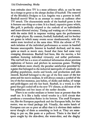 326/Understanding Media
ican attitudes since T V is a most arbitrary affair, as can be seen
in a change so great as the abrupt decline of baseball. The removal
of the Brooklyn Dodgers to Los Angeles was a portent i n itself.
Baseball moved West in an attempt to retain an audience after
T V struck. The characteristic mode of the baseball game is that
it features one-thing-at-a-time. I t is a lineal, expansive game which,
like golf, is perfectly adapted to the outlook of an individualist
and inner-directed society. T i m i n g and waiting are of the essence,
with the entire field in suspense waiting upon the performance
of a single player. By contrast, football, basketball, and ice hockey
are games in which many events occur simultaneously, w i t h the
entire team involved at the same time. W i t h the advent of T V ,
such isolation of the individual performance as occurs in baseball
became unacceptable. Interest in baseball declined, and its stars,
quite as much as movie stars, found that fame had some very
cramping dimensions. Baseball had been, like the movies, a hot
medium featuring individual virtuosity and stellar performers.
The real ball fan is a store of statistical information about previous
explosions of batters and pitchers i n numerous games. Nothing
could indicate more clearly the peculiar satisfaction provided b y
a game that belonged to the industrial metropolis of ceaselessly ex-
ploding populations, stocks and bonds, and production and sales
records. Baseball belonged to the age of the first onset of the hot
press and the movie medium. I t w i l l always remain a symbol of the
era of the hot mommas, jazz babies, of sheiks and shebas, of vamps
and gold-diggers and the fast buck. Baseball, in a word, is a hot
game that got cooled off in the new T V climate, as did most of the
hot politicians and hot issues of the earlier decades.
There is no cooler medium or hotter issue at present than the
small car. I t is like a badly wired woofer i n a hi-fi circuit that
produces a tremendous flutter in the bottom. The small European
car, like the European paperback and the European belle, for that
matter, was no visual package job. Visually, the entire batch of
European cars are so poor an affair that it is obvious their makers
never thought of them as something to look at. T h e y are some-
thing to put on, like pants or a pullover. Theirs is the kind of
space sought by the skin-diver, the water-skier, and the dinghy
 