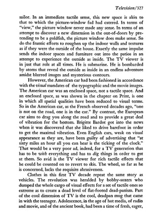 Television/'327
sailor. I n an immediate tactile sense, this new space is akin to
that to which the picture-window fad had catered. I n terms of
"view," the picture w i n d o w never made any sense. I n terms of an
attempt to discover a new dimension i n the out-of-doors by pre-
tending to be a goldfish, the picture w i n d o w does make sense. So
do the frantic efforts to roughen up the indoor walls and textures
as if they were the outside of the house. Exactly the same impulse
sends the indoor spaces and furniture out into the patios in an
attempt to experience the outside as inside. The T V viewer is
in just that role at all times. H e is submarine. He is bombarded
b y atoms that reveal the outside as inside in an endless adventure
amidst blurred images and mysterious contours.
However, the American car had been fashioned in accordance
w i t h the visual mandates of the typographic and the movie images.
The American car was an enclosed space, not a tactile space. A n d
an enclosed space, as was shown in the chapter on Print, is one
in which all spatial qualities have been reduced to visual terms.
So in the American car, as the French observed decades ago, "one
is not on the road, one is i n the car." By contrast, the European
car aims to drag you along the road and to provide a great deal
of vibration for the bottom. Brigitte Bardot got into the news
when it was discovered that she liked to drive barefoot in order
to get the maximal vibration. Even English cars, weak on visual
appearance as they are, have been guilty of advertising that "at
sixty miles an hour all you can hear is the ticking of the clock."
That would be a very poor ad, indeed, for a T V generation that
has to be with everything and has to dig things in order to get
at them. So avid is the T V viewer for rich tactile effects that
he could be counted on to revert to skis. The wheel, so far as he
is concerned, lacks the requisite abrasiveness.
Clothes in this first T V decade repeat the same story as
vehicles. The revolution was heralded b y bobby-soxers who
dumped the whole cargo of visual effects for a set of tactile ones so
extreme as to create a dead level of flat-footed dead-panism. Part
of the cool dimension of T V is the cool, deadpan mug that came
in w i t h the teenager. Adolescence, in the age of hot media, of radio
and movie, and of the ancient book, had been a time of fresh, eager,
 