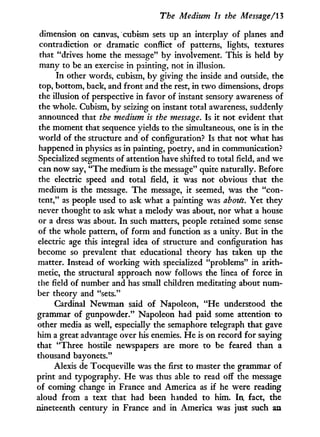 The Medium Is the Message/13
dimension on canvas, cubism sets up an interplay of planes and
contradiction or dramatic conflict of patterns, lights, textures
that "drives home the message" by involvement. This is held by
many to be an exercise in painting, not in illusion.
In other words, cubism, by giving the inside and outside, the
top, bottom, back, and front and the rest, in t w o dimensions, drops
the illusion of perspective in favor of instant sensory awareness of
the whole. Cubism, by seizing on instant total awareness, suddenly
announced that the medium is the message. Is i t not evident that
the moment that sequence yields to the simultaneous, one is in the
world of the structure and of configuration? Is that not what has
happened i n physics as in painting, poetry, and i n communication?
Specialized segments of attention have shifted to total field, and we
can now say, "The medium is the message" quite naturally. Before
the electric speed and total field, it was not obvious that the
medium is the message. The message, i t seemed, was the "con-
tent," as people used to ask what a painting was abotét. Yet they
never thought to ask what a melody was about, nor what a house
or a dress was about. I n such matters, people retained some sense
of the whole pattern, of form and function as a unity. But in the
electric age this integral idea of structure and configuration has
become so prevalent that educational theory has taken up the
matter. Instead of working w i t h specialized "problems" i n arith-
metic, the structural approach now follows the linea of force i n
the field of number and has small children meditating about num-
ber theory and "sets."
Cardinal Newman said of Napoleon, " H e understood the
grammar of gunpowder." Napoleon had paid some attention to
other media as well, especially the semaphore telegraph that gave
him a great advantage over his enemies. H e is on record for saying
that "Three hostile newspapers are more to be feared than a
thousand bayonets."
Alexis de Tocqueville was the first to master the grammar of
print and typography. H e was thus able to read off the message
of coming change in France and America as if he were reading
aloud from a text that had been handed to him. In, fact, the
nineteenth century in France and in America was just such an
 