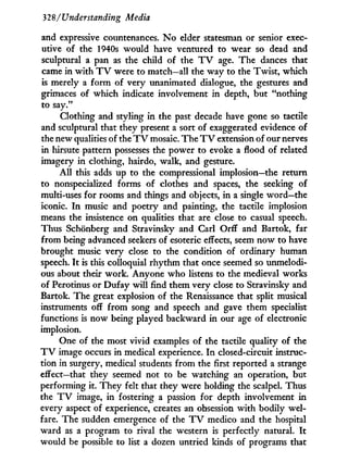 328/Understanding Media
and expressive countenances. N o elder statesman or senior exec-
utive of the 1940s would have ventured to wear so dead and
sculptural a pan as the child of the T V age. The dances that
came in w i t h T V were to match—all the way to the Twist, which
is merely a f o r m of very unanimated dialogue, the gestures and
grimaces of which indicate involvement in depth, but "nothing
to say."
Clothing and styling in the past decade have gone so tactile
and sculptural that they present a sort of exaggerated evidence of
the new qualities of the T V mosaic. The T V extension of our nerves
in hirsute pattern possesses the power to evoke a flood of related
imagery in clothing, hairdo, walk, and gesture.
A l l this adds up to the compressional implosion—the return
to nonspecialized forms of clothes and spaces, the seeking of
multi-uses for rooms and things and objects, in a single word—the
iconic. I n music and poetry and painting, the tactile implosion
means the insistence on qualities that are close to casual speech.
Thus Schonberg and Stravinsky and Carl Orff and Bartok, far
from being advanced seekers of esoteric effects, seem now to have
brought music very close to the condition of ordinary human
speech. I t is this colloquial rhythm that once seemed so unmelodi-
ous about their work. Anyone who listens to the medieval works
of Perotinus or Dufay w i l l find them very close to Stravinsky and
Bartok. The great explosion of the Renaissance that split musical
instruments off f r o m song and speech and gave them specialist
functions is now being played backward i n our age of electronic
implosion.
One of the most vivid examples of the tactile quality of the
T V image occurs i n medical experience. I n closed-circuit instruc-
tion in surgery, medical students f r o m the first reported a strange
effect—that they seemed not to be watching an operation, but
performing it. They felt that they were holding the scalpel. Thus
the T V image, in fostering a passion for depth involvement in
every aspect of experience, creates an obsession w i t h bodily wel-
fare. The sudden emergence of the T V medico and the hospital
ward as a program to rival the western is perfectly natural. I t
would be possible to list a dozen untried kinds of programs that
 