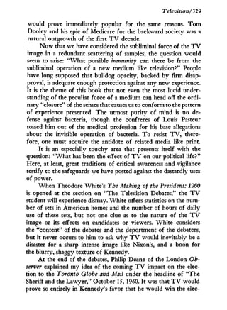Television/329
would prove immediately popular for the same reasons. T o m
Dooley and his epic of Medicare for the backward society was a
natural outgrowth of the first T V decade.
N o w that we have considered the subliminal force of the T V
image in a redundant scattering of samples, the question would
seem to arise: " W h a t possible immunhy can there be from the
subliminal operation of a new medium like television?" People
have long supposed that bulldog opacity, backed b y firm disap-
proval, is adequate enough protection against any new experience.
I t is the theme of this book that not even the most lucid under-
standing of the peculiar force of a medium can head off the ordi-
nary "closure" of the senses that causes us to conform to the pattern
of experience presented. The utmost purity of mind is no de-
fense against bacteria, though the confreres of Louis Pasteur
tossed him out of the medical profession for his base allegations
about the invisible operation of bacteria. T o resist T V , there-
fore, one must acquire the antidote of related media like print.
I t is an especially touchy area that presents itself with the
question: " W h a t has been the effect of T V on our political life?"
Here, at least, great traditions of critical awareness and vigilance
testify to the safeguards we have posted against the dastardly uses
of power.
W h e n Theodore White's The Making of the President: 1960
is opened at the section on "The Television Debates," the T V
student will experience dismay. White offers statistics on the num-
ber of sets in American homes and the number of hours of daily
use of these sets, but not one clue as to the nature of the T V
image or its effects on candidates or viewers. White considers
the "content" of the debates and the deportment of the debaters,
but i t never occurs to him to ask w h y T V would inevitably be a
disaster for a sharp intense image like Nixon's, and a boon for
the blurry, shaggy texture of Kennedy.
A t the end of the debates, Philip Deane of the London Ob-
server explained m y idea of the coming T V impact on the elec-
tion to the Toronto Globe and Mail under the headline of "The
Sheriff and the Lawyer," October 15, 1960. I t was that T V would
prove so entirely in Kennedy's favor that he would w i n the elec-
 