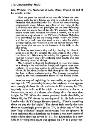 330/Understanding Media
tdon. W i t h o u t T V , N i x o n had i t made. Deane, toward the end of
his article, wrote:
Now the press has tended to say that Mr. Nixon has been
gaining in the last two debates and that he was bad in the first.
Professor McLuhan thinks that Mr. Nixon has been sounding
progressively more definite; regardless of the value of the
Vice-President's views and principles, he has been defending
them with too much flourish for the T V medium. Mr. Ken-
nedy's rather sharp responses have been a mistake, but he still
presents an image closer to the T V hero, Professor McLuhan
says—something like the shy young Sheriff—while Mr. Nixon
with his very dark eyes that tend to stare, with his slicker
circumlocution, has resembled more the railway lawyer who
signs leases that are not in the interests of the folks in the
little town.
In fact, by counterattacking and by claiming for himself,
as he does in the T V debates, the same goals as the Demo-
crats have, Mr. Nixon may be helping his opponent by blur-
ring the Kennedy image, by confusing what exactly it is that
Mr. Kennedy wants to change.
Mr. Kennedy is thus not handicapped by clear-cut issues;
he is visually a less well-defined image, and appears more non-
chalant. He seems less anxious to sell himself than does Mr.
Nixon. So far, then, Professor McLuhan gives Mr. Kennedy
the lead without underestimating Mr. Nixon's formidable
appeal to the vast conservative forces of the United States.
Another way of explaining the acceptable, as opposed to the
unacceptable, T V personality is to say that anybody whose appear-
ance strongly declares his role and status in life is w r o n g for T V .
Anybody who looks as if he might be a teacher, a doctor, a
businessman, or any of a dozen other things all at the same time
is right for T V . W h e n the person presented looks classifiable, as
Nixon did, the T V viewer has nothing to fill in. He feels uncom-
fortable w i t h his T V image. H e says uneasily, "There's something
about the guy that isn't right." The viewer feels exactly the same
about an exceedingly pretty girl on T V , or about any of the i n -
tense "high definition" images and messages from the sponsors. I t
is not accidental that advertising has become a vast new source of
comic effects since the advent of T V . M r . Khrushchev is a very
filled-in or completed image that appears on T V as a comic car-
 