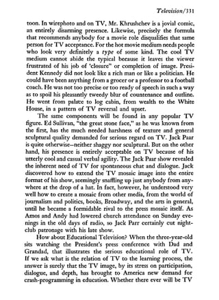Television/'331
toon. I n wirephoto and on T V , M r . Khrushchev is a jovial comic,
an entirely disarming presence. Likewise, precisely the formula
that recommends anybody for a movie role disqualifies that same
person for T V acceptance. For the hot movie medium needs people
who look very definitely a type of some kind. The cool T V
medium cannot abide the typical because i t leaves the viewer
frustrated of his job of 'closure" or completion of image. Presi-
dent Kennedy did not look like a rich man or like a politician. H e
could have been anything from a grocer or a professor to a football
coach. He was not too precise or too ready of speech i n such a way
as to spoil his pleasantly tweedy blur of countenance and outline.
H e went from palace to log cabin, from wealth to the W h i t e
House, i n a pattern of T V reversal and upset.
The same components will be found i n any popular T V
figure. Ed Sullivan, "the great stone face," as he was known from
the first, has the much needed harshness of texture and general
sculptural quality demanded for serious regard on T V . Jack Paar
is quite otherwise—neither shaggy nor sculptural. But on the other
hand, his presence is entirely acceptable on T V because of his
utterly cool and casual verbal agility. The Jack Paar show revealed
the inherent need of T V for spontaneous chat and dialogue. Jack
discovered how to extend the T V mosaic image into the entire
format of his show, seemingly snaffling up just anybody from any-
where at the drop of a hat. I n fact, however, he understood very
well how to create a mosaic from other media, from the world of
journalism and politics, books, Broadway, and the arts i n general,
until he became a formidable rival to the press mosaic itself. As
Amos and A n d y had lowered church attendance on Sunday eve-
nings i n the old days of radio, so Jack Parr certainly cut night-
club patronage w i t h his late show.
H o w about Educational Television? W h e n the three-year-old
sits watching the President's press conference w i t h Dad and
Grandad, that illustrates the serious educational role of T V .
If we ask what is the relation of T V to the learning process, the
answer is surely that the T V image, by its stress on participation,
dialogue, and depth, has brought to America new demand for
crash-programming i n education. Whether there ever w i l l be T V
 