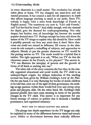 332/Understanding Media
in every classroom is a small matter. The revolution has already
taken place at home. T V has changed our sense-lives and our
mental processes. I t has created a taste for all experience in depth
that affects language teaching as much as car styles. Since T V ,
nobody is happy w i t h a mere book knowledge of French or
English poetry. The unanimous cry now is, "Let's talk French,"
and "Let the bard be heard" A n d oddly enough, w i t h the demand
for depth, goes the demand for crash-programming. N o t only
deeper, but further, into all knowledge has become the normal
popular demand since T V . Perhaps enough has been said about the
nature of the T V image to explain w h y this should be. H o w could
it possibly pervade our lives any more than it does? Mere class-
room use could not extend its influence. O f course, i n the class-
room its role compels a reshuffling of subjects, and approaches to
subjects. Merely to put the present classroom on T V would be
like putting movies on T V . The result would be a hybrid that is
neither. The right approach is to ask, " W h a t can T V do that the
classroom cannot do for French, or for physics?" The answer is:
" T V can illustrate the interplay of process and the growth of
forms of all kinds as nothing else can."
The other side of the story concerns the fact that, in the visu-
ally organized educational and social world, the T V child is an
underprivileged cripple. A n oblique indication of this startling
reversal has been given b y William Golding's Lord of the Flies.
O n the one hand, it is very flattering for hordes of docile children
to be told that, once out of the sight of their governesses, the seeth-
ing savage passions within them would boil over and sweep away
pram and playpen, alike. O n the other hand, M r . Golding's little
pastoral parable does have some meaning i n terms of the psychic
changes i n the T V child. This matter is so important for any
future strategy of culture or politics that i t demands a headline
prominence, and capsulated summary:
W H Y T H E T V C H I L D C A N N O T S E E A H E A D
The plunge into depth experience via the T V image can only
be explained in terms of the differences between visual and mosaic
space. Ability to discriminate between these radically different
 