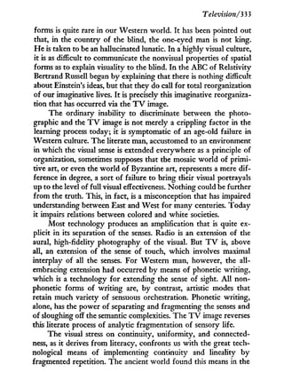 Television/333
forms is quite rare in our Western world. I t has been pointed out
that, in the country of the blind, the one-eyed man is not king.
H e is taken to be an hallucinated lunatic. I n a highly visual culture,
it is as difficult to communicate the nonvisual properties of spatial
forms as to explain visuality to the blind. I n the A B C of Relativity
Bertrand Russell began by explaining that there is nothing difficult
about Einstein's ideas, but that they do call for total reorganization
of our imaginative lives. I t is precisely this imaginative reorganiza-
tion that has occurred via the T V image.
The ordinary inability to discriminate between the photo-
graphic and the T V image is not merely a crippling factor in the
learning process today; it is symptomatic of an age-old failure in
Western culture. The literate man, accustomed to an environment
in which the visual sense is extended everywhere as a principle of
organization, sometimes supposes that the mosaic world of primi-
tive art, or even the w o r l d of Byzantine art, represents a mere dif-
ference i n degree, a sort of failure to bring their visual portrayals
up to the level of full visual effectiveness. Nothing could be further
from the truth. This, i n fact, is a misconception that has impaired
understanding between East and West for many centuries. Today
it impairs relations between colored and white societies.
Most technology produces an amplification that is quite ex-
plicit i n its separation of the senses. Radio is an extension of the
aural, high-fidelity photography of the visual. But T V is, above
all, an extension of the sense of touch, which involves maximal
interplay of all the senses. For Western man, however, the all-
embracing extension had occurred by means of phonetic writing,
which is a technology for extending the sense of sight. A l l non-
phonetic forms of writing are, by contrast, artistic modes that
retain much variety of sensuous orchestration. Phonetic writing,
alone, has the power of separating and fragmenting the senses and
of sloughing off the semantic complexities. The T V image reverses
this literate process of analytic fragmentation of sensory life.
The visual stress on continuity, uniformity, and connected-
ness, as i t derives f r o m literacy, confronts us w i t h the great tech-
nological means of implementing continuity and lineality b y
fragmented repetition. The ancient world found this means in the
 