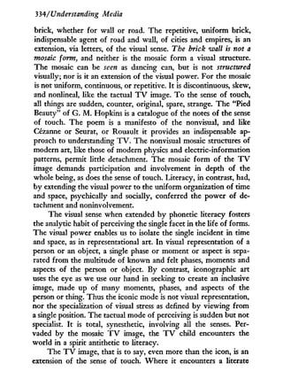 334/Understanding Media
brick, whether for wall or road. The repetitive, uniform brick,
indispensable agent of road and wall, of cities and empires, is an
extension, via letters, of the visual sense. The brick wall is not a
mosaic form, and neither is the mosaic form a visual structure.
The mosaic can be seen as dancing can, but is not structured
visually; nor is i t an extension of the visual power. For the mosaic
is not uniform, continuous, or repetitive. I t is discontinuous, skew,
and nonlineal, like the tactual T V image. T o the sense of touch,
all things are sudden, counter, original, spare, strange. The "Pied
Beauty" of G. M . Hopkins is a catalogue of the notes of the sense
of touch. The poem is a manifesto of the nonvisual, and like
Cézanne or Seurat, or Rouault it provides an indispensable ap-
proach to understanding T V . The nonvisual mosaic structures of
modern art, like those of modern physics and electric-information
patterns, permit little detachment. The mosaic f o r m of the T V
image demands participation and involvement in depth of the
whole being, as does the sense of touch. Literacy, in contrast, had,
by extending the visual power to the uniform organization of time
and space, psychically and socially, conferred the power of de-
tachment and noninvolvement.
The visual sense when extended b y phonetic literacy fosters
the analytic habit of perceiving the single facet i n the life of forms.
The visual power enables us to isolate the single incident in time
and space, as i n representational art. I n visual representation of a
person or an object, a single phase or moment or aspect is sepa-
rated from the multitude of known and felt phases, moments and
aspects of the person or object. By contrast, iconographie art
uses the eye as we use our hand in seeking to create an inclusive
image, made up of many moments, phases, and aspects of the
person or thing. Thus the iconic mode is not visual representation,
nor the specialization of visual stress as defined b y viewing f r o m
a single position. The tactual mode of perceiving is sudden but not
specialist. I t is total, synesthetic, involving all the senses. Per-
vaded by the mosaic T V image, the T V child encounters the
world in a spirit antithetic to literacy.
The T V image, that is to say, even more than the icon, is an
extension of the sense of touch. Where it encounters a literate
 