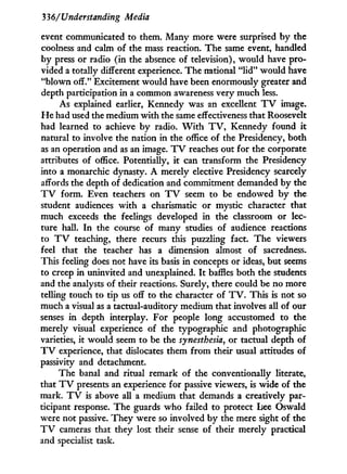 336/'Understanding Media
event communicated to them. Many more were surprised by the
coolness and calm of the mass reaction. The same event, handled
b y press or radio (in the absence of television), would have pro-
vided a totally different experience. The national " l i d " would have
"blown off." Excitement would have been enormously greater and
depth participation in a common awareness very much less.
As explained earlier, Kennedy was an excellent T V image.
H e had used the medium w i t h the same effectiveness that Roosevelt
had learned to achieve by radio. W i t h T V , Kennedy found i t
natural to involve the nation in the office of the Presidency, both
as an operation and as an image. T V reaches out for the corporate
attributes of office. Potentially, i t can transform the Presidency
into a monarchic dynasty. A merely elective Presidency scarcely
affords the depth of dedication and commitment demanded by the
T V form. Even teachers on T V seem to be endowed by the
student audiences w i t h a charismatic or mystic character that
much exceeds the feelings developed in the classroom or lec-
ture hall. I n the course of many studies of audience reactions
to T V teaching, there recurs this puzzling fact. The viewers
feel that the teacher has a dimension almost of sacredness.
This feeling does not have its basis in concepts or ideas, but seems
to creep i n uninvited and unexplained. I t baffles both the students
and the analysts of their reactions. Surely, there could be no more
telling touch to tip us off to the character of T V . This is not so
much a visual as a tactual-auditory medium that involves all of our
senses in depth interplay. For people long accustomed to the
merely visual experience of the typographic and photographic
varieties, it would seem to be the synesthesia, or tactual depth of
T V experience, that dislocates them f r o m their usual attitudes of
passivity and detachment.
The banal and ritual remark of the conventionally literate,
that T V presents an experience for passive viewers, is wide of the
mark. T V is above all a medium that demands a creatively par-
ticipant response. The guards w h o failed to protect Lee Oswald
were not passive. They were so involved by the mere sight of the
T V cameras that they lost their sense of their merely practical
and specialist task.
 
