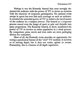 Television/'337
Perhaps i t was the Kennedy funeral that most strongly i m -
pressed the audience w i t h the power of T V to invest an occasion
w i t h the character of corporate participation. N o national event
except i n sports has ever had such coverage or such an audience.
I t revealed the unrivaled power of T V to achieve the involvement
of the audience in a complex process. The funeral as a corporate
process caused even the image of sport to pale and dwindle into
puny proportions. The Kennedy funeral, i n short, manifested the
power of T V to involve an entire population i n a ritual process.
By comparison, press, movie and even radio are mere packaging
devices for consumers.
Most of all, the Kennedy event provides an opportunity for
noting a paradoxical feature of the "cool" T V medium. I t involves
us i n moving depth, but i t does not excite, agitate or arouse.
Presumably, this is a feature of all depth experience.
 