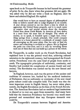 14/Understanding Media
open book to de Tocqueville because he had learned the grammar
of print. So he, also, knew when that grammar did not apply. H e
was asked w h y he did not write a book on England, since he
knew and admired England. H e replied:
One would have to have an unusual degree of philosophical
folly to believe oneself able to judge England in six months.
A year always seemed to me too short a time in which to
appreciate the United States properly, and it is much easier
to acquire clear and precise notions about the American
Union than about Great Britain. In America all laws derive
in a sense from the same line of thought. The whole of
society, so to speak, is founded upon a single fact; every-
thing springs from a simple principle. One could compare
America to a forest pierced by a multitude of straight roads
all converging on the same point. One has only to find the
center and everything is revealed at a glance. But in England
the paths run criss-cross, and it is only by travelling down
each one of them that one can build up a picture of the whole.
De Tocqueville, i n earlier w o r k on the French Revolution, had
explained how it was the printed w o r d that, achieving cultural
saturation in the eighteenth century, had homogenized the French
nation. Frenchmen were the same kind of people f r o m north to
south. The typographic principles of uniformity, continuity, and
lineality had overlaid the complexities of ancient feudal and oral
society. The Revolution was carried out b y the new literati and
lawyers.
In England, however, such was the power of the ancient oral
traditions of common law, backed by the medieval institution
of Parliament, that no uniformity or continuity of the new visual
print culture could take complete hold. The result was that the
most important event in English history has never taken place;
namely, the English Revolution on the lines of the French Revolu-
tion. The American Revolution had no medieval legal institutions
to discard or to root out, apart f r o m monarchy. A n d many have
held that the American Presidency has become very much more
personal and monarchical than any European monarch ever
could be.
De Tocqueville's contrast between England and America
 