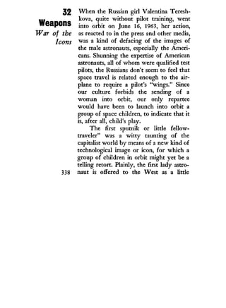 32 When the Russian girl Valentina Teresh-
m kova, quite without pilot training, went
weapons m t o o r ^ t o n j u n e 1 9 6 3 ? h e r a c t i O I l i
War of the as reacted to in the press and other media,
Icons w a s a
kind of defacing of the images of
the male astronauts, especially the Ameri-
cans. Shunning the expertise of American
astronauts, all of w h o m were qualified test
pilots, the Russians don't seem to feel that
space travel is related enough to the air-
plane to require a pilot's "wings." Since
our culture forbids the sending of a
woman into orbit, our only repartee
would have been to launch into orbit a
group of space children, to indicate that it
is, after all, child's play.
The first sputnik or little fellow-
traveler" was a w i t t y taunting of the
capitalist w o r l d b y means of a new kind of
technological image or icon, for which a
group of children in orbit might yet be a
telling retort. Plainly, the first lady astro-
338 naut is offered to the West as a little
 