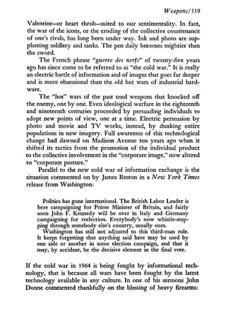 Weapons/339
Valentine—or heart throb—suited to our sentimentality. I n fact,
the war of the icons, or the eroding of the collective countenance
of one's rivals, has long been under way. Ink and photo are sup-
planting soldiery and tanks. The pen daily becomes mightier than
the sword.
The French phrase "guerre des nerfs" of twenty-five years
ago has since come to be referred to as "the cold war." I t is really
an electric battle of information and of images that goes far deeper
and is more obsessional than the old hot wars of industrial hard-
ware.
The "hot" wars of the past used weapons that knocked off
the enemy, one by one. Even ideological warfare in the eighteenth
and nineteenth centuries proceeded by persuading individuals to
adopt new points of view, one at a time. Electric persuasion b y
photo and movie and T V works, instead, b y dunking entire
populations in new imagery. Full awareness of this technological
change had dawned on Madison Avenue ten years ago when i t
shifted its tactics f r o m the promotion of the individual product
to the collective involvement in the "corporate image," now altered
to "corporate posture."
Parallel to the new cold war of information exchange is the
situation commented on b y James Reston i n a Neiv York Times
release f r o m Washington:
Politics has gone international. The British Labor Leader is
here campaigning for Prime Minister of Britain, and fairly
soon John F. Kennedy will be over in Italy and Germany
campaigning for reelection. Everybody's now whistle-stop-
ping through somebody else's country, usually ours.
Washington has still not adjusted to this third-man role.
It keeps forgetting that anything said here may be used by
one side or another in some election campaign, and that it
may, by accident, be the decisive element in the final vote.
I f the cold war i n 1964 is being fought by informational tech-
nology, that is because all wars have been fought b y the latest
technology available i n any culture. I n one of his sermons John
Donne commented thankfully on the blessing of heavy firearms:
 