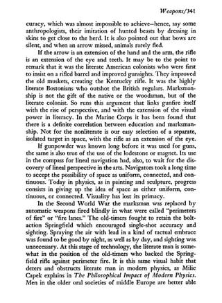 Weapons/341
curacy, which was almost impossible to achieve—hence, say some
anthropologists, their imitation of hunted beasts by dressing in
skins to get close to the herd. I t is also pointed out that bows are
silent, and when an arrow missed, animals rarely fled.
I f the arrow is an extension of the hand and the arm, the rifle
is an extension of the eye and teeth. I t may be to the point to
remark that it was the literate American colonists who were first
to insist on a rifled barrel and improved gunsights. They improved
the old muskets, creating the Kentucky rifle. I t was the highly
literate Bostonians w h o outshot the British regulars. Marksman-
ship is not the gift of the native or the woodsman, but of the
literate colonist. So runs this argument that links gunfire itself
w i t h the rise of perspective, and w i t h the extension of the visual
power in literacy. I n the Marine Corps i t has been found that
there is a definite correlation between education and marksman-
ship. N o t for the nonliterate is our easy selection of a separate,
isolated target in space, w i t h the rifle as an extension of the eye.
I f gunpowder was known long before i t was used for guns,
the same is also true of the use of the lodestone or magnet. Its use
in the compass for lineal navigation had, also, to wait for the dis-
covery of lineal perspective in the arts. Navigators took a long time
to accept the possibility of space as uniform, connected, and con-
tinuous. Today in physics, as in painting and sculpture, progress
consists i n giving up the idea of space as either uniform, con-
tinuous, or connected. Visuality has lost its primacy.
I n the Second W o r l d W a r the marksman was replaced b y
automatic weapons fired blindly i n what were called "perimeters
of fire" or "fire lanes." The old-timers fought to retain the bolt-
action Springfield which encouraged single-shot accuracy and
sighting. Spraying the air w i t h lead in a kind of tactual embrace
was found to be good b y night, as well as b y day, and sighting was
unnecessary. A t this stage of technology, the literate man is some-
what in the position of the old-timers w h o backed the Spring-
field rifle against perimeter fire. I t is this same visual habit that
deters and obstructs literate man in modern physics, as Milic
Capek explains in The Philosophical Impact of Modern Physics.
Men in the older oral societies of middle Europe are better able
 