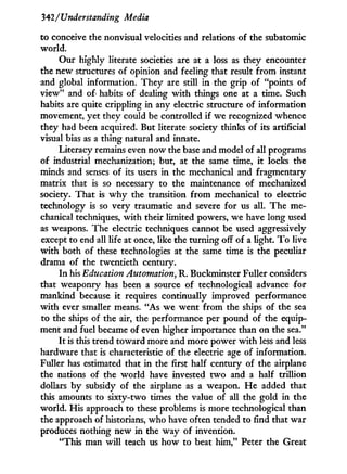 342/Understanding Media
to conceive the nonvisual velocities and relations of the subatomic
world.
Our highly literate societies are at a loss as they encounter
the new structures of opinion and feeling that result from instant
and global information. They are still i n the grip of "points of
view" and of habits of dealing w i t h things one at a time. Such
habits are quite crippling in any electric structure of information
movement, yet they could be controlled if we recognized whence
they had been acquired. But literate society thinks of its artificial
visual bias as a thing natural and innate.
Literacy remains even now the base and model of all programs
of industrial mechanization; but, at the same time, i t locks the
minds and senses of its users i n the mechanical and fragmentary
matrix that is so necessary to the maintenance of mechanized
society. That is w h y the transition from mechanical to electric
technology is so very traumatic and severe for us all. The me-
chanical techniques, with their limited powers, we have long used
as weapons. The electric techniques cannot be used aggressively
except to end all life at once, like the turning off of a light. T o live
w i t h both of these technologies at the same time is the peculiar
drama of the twentieth century.
In his Education Automation, R. Buckminster Fuller considers
that weaponry has been a source of technological advance for
mankind because i t requires continually improved performance
w i t h ever smaller means. "As we went from the ships of the sea
to the ships of the air, the performance per pound of the equip-
ment and fuel became of even higher importance than on the sea."
I t is this trend toward more and more power w i t h less and less
hardware that is characteristic of the electric age of information.
Fuller has estimated that in the first half century of the airplane
the nations of the world have invested t w o and a half trillion
dollars b y subsidy of the airplane as a weapon. H e added that
this amounts to sixty-two times the value of all the gold in the
world. His approach to these problems is more technological than
the approach of historians, who have often tended to find that war
produces nothing new i n the way of invention.
"This man w i l l teach us how to beat h i m , " Peter the Great
 