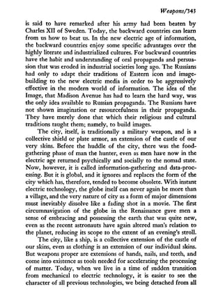 Weapons/343
is said to have remarked after his army had been beaten b y
Charles X I I of Sweden. Today, the backward countries can learn
from us how to beat us. I n the new electric age of information,
the backward countries enjoy some specific advantages over the
highly literate and industrialized cultures. For backward countries
have the habit and understanding of oral propaganda and persua-
sion that was eroded i n industrial societies long ago. The Russians
had only to adapt their traditions of Eastern icon and image-
building to the new electric media in order to be aggressively
effective in the modern w o r l d of information. The idea of the
Image, that Madison Avenue has had to learn the hard way, was
the only idea available to Russian propaganda. The Russians have
not shown imagination or resourcefulness in their propaganda.
They have merely done that which their religious and cultural
traditions taught them; namely, to build images.
The city, itself, is traditionally a military weapon, and is a
collective shield or plate armor, an extension of the castle of our
very skins. Before the huddle of the city, there was the food-
gathering phase of man the hunter, even as men have now i n the
electric age returned psychically and socially to the nomad state.
N o w , however, i t is called information-gathering and data-proc-
essing. But i t is global, and i t ignores and replaces the form of the
city which has, therefore, tended to become obsolete. W i t h instant
electric technology, the globe itself can never again be more than
a village, and the very nature of city as a form of major dimensions
must inevitably dissolve like a fading shot i n a movie. The first
circumnavigation of the globe i n the Renaissance gave men a
sense of embracing and possessing the earth that was quite new,
even as the recent astronauts have again altered man's relation to
the planet, reducing its scope to the extent of an evening's stroll.
The city, like a ship, is a collective extension of the castle of
our skins, even as clothing is an extension of our individual skins.
But weapons proper are extensions of hands, nails, and teeth, and
come into existence as tools needed for accelerating the processing
of matter. Today, when we live in a time of sudden transition
from mechanical to electric technology, i t is easier to see the
character of all previous technologies, we being detached from all
 