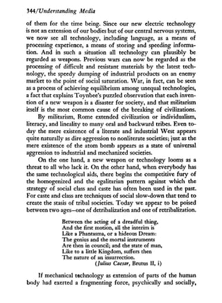344/'Understanding Media
of them for the time being. Since our new electric technology
is not an extension of our bodies but of our central nervous systems,
we now see all technology, including language, as a means of
processing experience, a means of storing and speeding informa-
tion. A n d i n such a situation all technology can plausibly be
regarded as weapons. Previous wars can now be regarded as the
processing of difficult and resistant materials b y the latest tech-
nology, the speedy dumping of industrial products on an enemy
market to the point of social saturation. War, in fact, can be seen
as a process of achieving equilibrium among unequal technologies,
a fact that explains Toynbee's puzzled observation that each inven-
tion of a new weapon is a disaster for society, and that militarism
itself is the most common cause of the breaking of civilizations.
By militarism, Rome extended civilization or individualism,
literacy, and lineality to many oral and backward tribes. Even to-
day the mere existence of a literate and industrial West appears
quite naturally as dire aggression to nonliterate societies; just as the
mere existence of the atom bomb appears as a state of universal
aggression to industrial and mechanized societies.
O n the one hand, a new weapon or technology looms as a
threat to all w h o lack it. O n the other hand, when everybody has
the same technological aids, there begins the competitive f u r y of
the homogenized and the egalitarian pattern against which the
strategy of social class and caste has often been used i n the past.
For caste and class are techniques of social slow-down that tend to
create the stasis of tribal societies. Today we appear to be poised
between t w o ages—one of detribalization and one of retribalization.
Between the acting of a dreadful thing,
And the first motion, all the interim is
Like a Phantasma, or a hideous Dream:
The genius and the mortal instruments
Are then in council; and the state of man,
Like to a little Kingdom, suffers then
The nature of an insurrection.
(Julius Caesar, Brutus II, i)
If mechanical technology as extension of parts of the human
body had exerted a fragmenting force, psychically and socially,
 