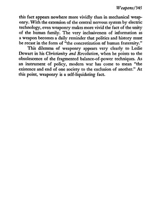 Weapons/345
this fact appears nowhere more vividly than in mechanical weap-
onry. W i t h the extension of the central nervous system by electric
technology, even weaponry makes more vivid the fact of the unity
of the human family. The very inclusiveness of information as
a weapon becomes a daily reminder that politics and history must
be recast i n the form of "the concretization of human fraternity."
This dilemma of weaponry appears very clearly to Leslie
Dewart in his Christianity and Revolution, when he points to the
obsolescence of the fragmented balance-of-power techniques. As
an instrument of policy, modern war has come to mean "the
existence and end of one society to the exclusion of another." A t
this point, weaponry is a self-liquidating fact.
 
