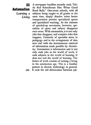 33
Automation
Learning a
Living
346
A newspaper headline recently read, " L i t -
tle Red Schoolhouse Dies W h e n Good
Road Built." One-room schools, w i t h all
subjects being taught to all grades at the
same time, simply dissolve when better
transportation permits specialized spaces
and specialized teaching. A t the extreme
of speeded-up movement, however, spe-
cialism of space and subject disappears
once more. W i t h automation, i t is not only
jobs that disappear, and complex roles that.
reappear. Centuries of specialist stress i n
pedagogy and i n the arrangement of data
now end w i t h the instantaneous retrieval
of information made possible b y electric-
ity. Automation is information and i t not
only ends jobs i n the world of work, i t
ends subjects i n the world of learning. I t
does not end the world of learning. The
future of w o r k consists of earning a living
in the automation age. This is a familiar
pattern i n electric technology i n general.
It ends the old dichotomies between cul-
 