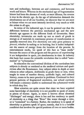 Automation/'347
ture and technology, between art and commerce, and between
work and leisure. Whereas i n the mechanical age of fragmentation
leisure had been the absence of work, or mere idleness, the reverse
is true i n the electric age. As the age of information demands the
simultaneous use of all our faculties, we discover that we are most
at leisure when we are most intensely involved, very much as w i t h
the artists in all ages.
I n terms of the industrial age, it can be pointed out that the
difference between the previous mechanical age and the new
electric age appears i n the different kinds of inventories. Since
electricity, inventories are made up not so much of goods i n
storage as of materials in continuous process of transformation at
spatially removed sites. For electricity not only gives primacy to
process, whether in making or in learning, but i t makes independ-
ent the source of energy from the location of the process. I n
entertainment media, we speak of this fact as "mass media"
because the source of the program and the process of experiencing
it are independent i n space, yet simultaneous i n time. I n industry
this basic fact causes the scientific revolution that is called "auto-
mation" or "cybernation."
I n education the conventional division of the curriculum into
subjects is already as outdated as the medieval trivium and quad-
rivium after the Renaissance. A n y subject taken in depth at once
relates to other subjects. Arithmetic in grade three or nine, when
taught i n terms of number theory, symbolic logic, and cultural
history, ceases to be mere practice i n problems. Continued in their
present patterns of fragmented unrelation, our school curricula
will insure a citizenry unable to understand the cybernated world
in which they live.
Most scientists are quite aware that since we have acquired
some knowledge of electricity it is not possible to speak of atoms
as pieces of matter. Again, as more is known about electrical
"discharges" and energy, there is less and less tendency to speak
of electricity as a thing that "flows" like water through a wire,
or is "contained" in a battery. Rather, the tendency is to speak of
electricity as painters speak of space; namely, that i t is a variable
condition that involves the special positions of t w o or more bodies.
 