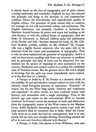 The Medium Is the Message/15
is clearly based on the fact of typography and of print culture
creating uniformity and continuity. England, he says, has rejected
this principle and clung to the dynamic or oral common-law
tradition. Hence the discontinuity and unpredictable quality of
English culture. The grammar of print cannot help to construe
the message of oral and nonwritten culture and institutions. The
English aristocracy was properly classified as barbarian b y
Matthew Arnold because its power and status had nothing to do
w i t h literacy or w i t h the cultural forms of typography. Said the
Duke of Gloucester to Edward Gibbon upon the publication
of his Decline and Fall: "Another damned fat book, eh, M r . Gib-
bon? Scribble, scribble, scribble, eh, M r . Gibbon?" De Tocque-
ville was a highly literate aristocrat who was quite able to be
detached from the values and assumptions of typography. That
is w h y he alone understood the grammar of typography. A n d it is
only on those terms, standing aside from any structure or medium,
that its principles and lines of force can be discerned. For any
medium has the power of imposing its o w n assumption on the
unwary. Prediction and control consist i n avoiding this subliminal
state of Narcissus trance. But the greatest aid to this end is simply
in knowing that the spell can occur immediately upon contact,
as in the first bars of a melody.
A Passage to India b y E. M . Forster is a dramatic study of
the inability of oral and intuitive oriental culture to meet w i t h the
rational, visual European patterns of experience. "Rational," of
course, has for the West long meant "uniform and continuous
and sequential." I n other words, we have confused reason w i t h
literacy, and rationalism w i t h a single technology. Thus in the
electric age man seems to the conventional West to become
irrational. I n Forster's novel the moment of truth and dislocation
from the typographic trance of the West comes i n the Marabar
Caves. Adela Quested's reasoning powers cannot cope w i t h the
total inclusive field of resonance that is India. After the Caves:
"Life went on as usual, but had no consequences, that is to say,
sounds did not echo nor thought develop. Everything seemed cut
off at its root and therefore infected w i t h illusion."
A Passage to India (the phrase is from Whitman, who saw
 
