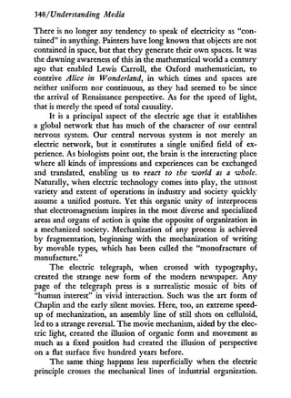 348/Understanding Media
There is no longer any tendency to speak of electricity as "con-
tained" i n anything. Painters have long known that objects are not
contained in space, but that they generate their o w n spaces. I t was
the dawning awareness of this i n the mathematical world a century
ago that enabled Lewis Carroll, the Oxford mathematician, to
contrive Alice in Wonderland, in which times and spaces are
neither uniform nor continuous, as they had seemed to be since
the arrival of Renaissance perspective. As for the speed of light,
that is merely the speed of total causality.
I t is a principal aspect of the electric age that i t establishes
a global network that has much of the character of our central
nervous system. Our central nervous system is not merely an
electric network, but it constitutes a single unified field of ex-
perience. As biologists point out, the brain is the interacting place
where all kinds of impressions and experiences can be exchanged
and translated, enabling us to react to the world as a whole.
Naturally, when electric technology comes into play, the utmost
variety and extent of operations in industry and society quickly
assume a unified posture. Yet this organic unity of interprocess
that electromagnetism inspires in the most diverse and specialized
areas and organs of action is quite the opposite of organization in
a mechanized society. Mechanization of any process is achieved
by fragmentation, beginning w i t h the mechanization of writing
by movable types, which has been called the "monofracture of
manufacture."
The electric telegraph, when crossed w i t h typography,
created the strange new form of the modern newspaper. A n y
page of the telegraph press is a surrealistic mosaic of bits of
"human interest" in vivid interaction. Such was the art form of
Chaplin and the early silent movies. Here, too, an extreme speed-
up of mechanization, an assembly line of still shots on celluloid,
led to a strange reversal. The movie mechanism, aided b y the elec-
tric light, created the illusion of organic form and movement as
much as a fixed position had created the illusion of perspective
on a flat surface five hundred years before.
The same thing happens less superficially when the electric
principle crosses the mechanical lines of industrial organization.
 