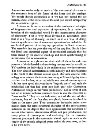 Automation/'349
Automation retains only as much of the mechanical character as
the motorcar kept of the forms of the horse and the carriage.
Yet people discuss automation as if we had not passed the oat
barrier, and as if the horse-vote at the next poll would sweep away
the automation regime.
Automation is not an extension of the mechanical principles
of fragmentation and separation of operations. I t is rather the
invasion of the mechanical world by the instantaneous character
of electricity. That is w h y those involved i n automation insist
that i t is a way of thinking, as much as it is a way of doing.
Instant synchronization of numerous operations has ended the old
mechanical pattern of setting up operations in lineal sequence.
The assembly line has gone the way of the stag line. N o r is i t just
the lineal and sequential aspect of mechanical analysis that has
been erased by the electric speed-up and exact synchronizing of
information that is automation.
Automation or cybernation deals w i t h all the units and com-
ponents of the industrial and marketing process exactly as radio or
T V combine the individuals in the audience into new interprocess.
The new kind of interrelation in both industry and entertainment
is the result of the electric instant speed. Our new electric tech-
nology now extends the instant processing of knowledge by inter-
relation that has long occurred within our central nervous system.
I t is that same speed that constitutes "organic unity" and ends the
mechanical age that had gone into high gear w i t h Gutenberg.
Automation brings in real "mass production," not i n terms of size,
but of an instant inclusive embrace. Such is also the character of
"mass media." They are an indication, not of the size of their
audiences, but of the fact that everybody becomes involved in
them at the same time. Thus commodity industries under auto-
mation share the same structural character of the entertainment
industries in the degree that both approximate the condition of
instant information. Automation affects not just production, but
every phase of consumption and marketing; for the consumer
becomes producer in the automation circuit, quite as much as the
reader of the mosaic telegraph press makes his o w n news, or just
is his own news.
 