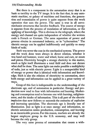 3 50/Understanding Media
But there is a component in the automation story that is as
basic as tactility to the T V image. I t is the fact that, in any auto-
matic machine, or galaxy of machines and functions, the genera-
tion and transmission of power is quite separate from the w o r k
operation that uses the power. The same is true i n all servo-
mechanist structures that involve feedback. The source of energy
is separate from the process of translation of information, or the
applying of knowledge. This is obvious in the telegraph, where the
energy and channel are quite independent of whether the written
code is French or German. The same separation of power and
process obtains in automated industry, or i n "cybernation." The
electric energy can be applied indifferently and quickly to many
kinds of tasks.
Such was never the case in the mechanical systems. The power
and the w o r k done were always i n direct relation, whether it
was hand and hammer, water and wheel, horse and cart, or steam
and piston. Electricity brought a strange elasticity in this matter,
much as light itself illuminates a total field and does not dictate
what shall be done. The same light can make possible a multiplicity
of tasks, just as w i t h electric power. Light is a nonspecialist kind
of energy or power that is identical w i t h information and knowl-
edge. Such is also the relation of electricity to automation, since
both energy and information can be applied in a great variety of
ways.
Grasp of this fact is indispensable to the understanding of the
electronic age, and of automation in particular. Energy and pro-
duction now tend to fuse w i t h information and learning. Market-
ing and consumption tend to become one w i t h learning, enlighten-
ment, and the intake of information. This is all part of the electric
implosion that now follows or succeeds the centuries of explosion
and increasing specialism. The electronic age is literally one of
illumination. Just as light is at once energy and information, so
electric automation unites production, consumption, and learning
in an inextricable process. For this reason, teachers are already the
largest employee group in the U.S. economy, and may well
become the only group.
The very same process of automation that causes a w i t h -
 