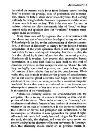 Automation/351
drawal of the present w o r k force f r o m industry causes learning
itself to become the principal kind of production and consump-
tion. Hence the folly of alarm about unemployment. Paid learning
is already becoming both the dominant employment and the source
of new wealth in our society. This is the new role for men in
society, whereas the older mechanistic idea of "jobs," or frag-
mented tasks and specialist slots for "workers," becomes mean-
ingless under automation.
I t has often been said b y engineers that, as information levels
rise, almost any sort of material can be adapted to any sort of use.
This principle is the key to the understanding of electric automa-
tion. I n the case of electricity, as energy for production becomes
independent of the w o r k operation, there is not only the speed
that makes for total and organic interplay, but there is, also, the
fact that electricity is sheer information that, i n actual practice,
illuminates all it touches. A n y process that approaches instant
interrelation of a total field tends to raise itself to the level of
conscious awareness, so that computers seem to "think." I n fact,
they are highly specialized at present, and quite lacking in the
full process of interrelation that makes for consciousness. Obvi-
ously, they can be made to simulate the process of consciousness,
just as our electric global networks now begin to simulate the
condition of our central nervous system. But a conscious computer
would still be one that was an extension of our consciousness, as a
telescope is an extension of our eyes, or as a ventriloquist's dummy
is an extension of the ventriloquist.
Automation certainly assumes the servomechanism and the
computer. That is to say, i t assumes electricity as store and ex-
pediter of information. These traits of store, or "memory," and
accelerator are the basic features of any medium of communication
whatever. I n the case of electricity, i t is not corporeal substance
that is stored or moved, but perception and information. As for
technological acceleration, i t now approaches the speed of light.
A l l nonelectric media had merely hastened things a bit. The wheel,
the road, the ship, the airplane, and even the space rocket are
utterly lacking in the character of instant movement. Is i t strange,
then, that electricity should confer on all previous human or-
 