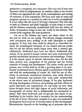 352/Understanding Media
ganization a completely new character? The very toil of man now
becomes a kind of enlightenment. As unfallen Adam in the Garden
of Eden was appointed the task of the contemplation and naming
of creatures, so w i t h automation. W e have now only to name and
program a process or a product in order for i t to be accomplished.
Is i t not rather like the case of A l Capp's Schmoos? One had only
to look at a Schmoo and think longingly of pork chops or caviar,
and the Schmoo ecstatically transformed itself into the object of
desire. Automation brings us into the world of the Schmoo. The
custom-built supplants the mass-produced.
Let us, as the Chinese say, move our chairs closer to the
fire and see what we are saying. The electric changes associated
w i t h automation have nothing to do w i t h ideologies or social
programs. I f they had, they could be delayed or controlled. I n -
stead, the technological extension of our central nervous system
that we call the electric media began more than a century ago,
subliminally. Subliminal have been the effects. Subliminal they
remain. A t no period in human culture have men understood the
psychic mechanisms involved in invention and technology. Today
it is the instant speed of electric information that, for the first
time, permits easy recognition of the patterns and the formal
contours of change and development. The entire world, past and
present, now reveals itself to us like a growing plant i n an enor-
mously accelerated movie. Electric speed is synonymous w i t h light
and w i t h the understanding of causes. So, w i t h the use of elec-
tricity in previously mechanized situations, men easily discover
causal connections and patterns that were quite unobservable
at the slower rates of mechanical change. I f we play backward
the long development of literacy and printing and their effects on
social experience and organization, we can easily see how these
forms brought about that high degree of social uniformity and
homogeneity of society that is indispensable for mechanical i n -
dustry. Play them backward, and we get just that shock of un-
familiarity in the familiar that is necessary for the understanding
of the life of forms. Electricity compels us to play our mechanical
development backward, for it reverses much of that development.
Mechanization depends on the breaking up of processes into ho-
 