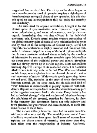 Automation/353
mogenized but unrelated bits. Electricity unifies these fragments
once more because its speed of operation requires a high degree of
interdependence among all phases of any operation. I t is this elec-
tric speed-up and interdependence that has ended the assembly
line i n industry.
This same need for organic interrelation, brought i n b y the
electric speed of synchronization, now requires us to perform,
industry-by-industry, and country-by-country, exactly the same
organic interrelating that was first effected in the individual
automated unit. Electric speed requires organic structuring of
the global economy quite as much as early mechanization b y print
and b y road led to the acceptance of national unity. Let us not
forget that nationalism was a mighty invention and revolution that,
in the Renaissance, wiped out many of the local regions and loyal-
ties. I t was a revolution achieved almost entirely b y the speed-up
of information b y means of uniform movable types. Nationalism
cut across most of the traditional power and cultural groupings
that had slowly grown up in various regions. Mutli-nationalisms
had long deprived Europe of its economic unity. The Common
Market came to i t only w i t h the Second W a r . W a r is accelerated
social change, as an explosion is an accelerated chemical reaction
and movement of matter. W i t h electric speeds governing indus-
t r y and social life, explosion i n the sense of crash development
becomes normal. O n the other hand, the old-fashioned kind of
" w a r " becomes as impracticable as playing hopscotch w i t h bull-
dozers. Organic interdependence means that disruption of any part
of the organism can prove fatal to the whole. Every industry has
had to "rethink through" (the awkwardness of this phrase betrays
the painfulness of the process), function b y function, its place
in the economy. But automation forces not only industry and
t o w n planners, but government and even education, to come into
some relation to social facts.
The various military branches have had to come into line
w i t h automation very quickly. The unwieldy mechanical forms
of military organization have gone. Small teams of experts have
replaced the citizen armies of yesterday even faster than they
have taken over the reorganization of industry. Uniformly
 