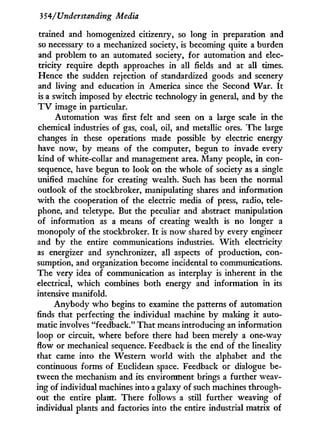 3 54/Understanding Media
trained and homogenized citizenry, so long in preparation and
so necessary to a mechanized society, is becoming quite a burden
and problem to an automated society, for automation and elec-
tricity require depth approaches i n all fields and at all times.
Hence the sudden rejection of standardized goods and scenery
and living and education i n America since the Second War. I t
is a switch imposed by electric technology in general, and by the
T V image in particular.
Automation was first felt and seen on a large scale in the
chemical industries of gas, coal, oil, and metallic ores. The large
changes in these operations made possible by electric energy
have now, by means of the computer, begun to invade every
kind of white-collar and management area. Many people, i n con-
sequence, have begun to look on the whole of society as a single
unified machine for creating wealth. Such has been the normal
outlook of the stockbroker, manipulating shares and information
w i t h the cooperation of the electric media of press, radio, tele-
phone, and teletype. But the peculiar and abstract manipulation
of information as a means of creating wealth is no longer a
monopoly of the stockbroker. I t is now shared by every engineer
and by the entire communications industries. W i t h electricity
as energizer and synchronizer, all aspects of production, con-
sumption, and organization become incidental to communications.
The very idea of communication as interplay is inherent in the
electrical, which combines both energy and information in its
intensive manifold.
Anybody w h o begins to examine the patterns of automation
finds that perfecting the individual machine b y making i t auto-
matic involves "feedback." That means introducing an information
loop or circuit, where before there had been merely a one-way
flow or mechanical sequence. Feedback is the end of the lineality
that came into the Western world w i t h the alphabet and the
continuous forms of Euclidean space. Feedback or dialogue be-
tween the mechanism and its environment brings a further weav-
ing of individual machines into a galaxy of such machines through-
out the entire plant. There follows a still further weaving of
individual plants and factories into the entire industrial matrix of
 