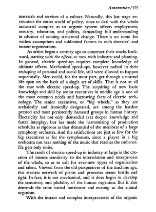 Automation/35 5
materials and services of a culture. Naturally, this last stage en-
counters the entire world of policy, since to deal w i t h the whole
industrial complex as an organic system affects employment,
security, education, and politics, demanding full understanding
in advance of coming structural change. There is no room for
witless assumptions and subliminal factors i n such electrical and
instant organizations.
As artists began a century ago to construct their works back-
ward, starting with the effect, so now w i t h industry and planning.
I n general, electric speed-up requires complete knowledge of
ultimate effects. Mechanical speed-ups, however radical i n their
reshaping of personal and social life, still were allowed to happen
sequentially. Men could, for the most part, get through a normal
life span on the basis of a single set of skills. That is not at all
the case with electric speed-up. The acquiring of new basic
knowledge and skill b y senior executives i n middle age is one of
the most common needs and harrowing facts of electric tech-
nology. The senior executives, or "big wheels," as they are
archaically and ironically designated, are among the hardest
pressed and most persistently harassed groups i n human history.
Electricity has not only demanded ever deeper knowledge and
faster interplay, but has made the harmonizing of production
schedules as rigorous as that demanded of the members of a large
symphony orchestra. A n d the satisfactions are just as few for the
big executives as for the symphonists, since a player i n a big
orchestra can hear nothing of the music that reaches the audience.
H e gets only noise.
The result of electric speed-up i n industry at large is the cre-
ation of intense sensitivity to the interrelation and interprocess
of the whole, so as to call for ever-new types of organization
and talent. Viewed from the old perspectives of the machine age,
this electric network x>f plants and processes seems brittle and
tight. I n fact, i t is not mechanical, and i t does begin to develop
the sensitivity and pliability of the human organism. But it also
demands the same varied nutriment and nursing as the animal
organism.
W i t h the instant and complex interprocesses of the organic
 